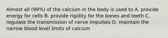 Almost all (99%) of the calcium in the body is used to A. provide energy for cells B. provide rigidity for the bones and teeth C. regulate the transmission of nerve impulses D. maintain the narrow blood level limits of calcium