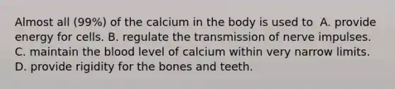 Almost all (99%) of the calcium in the body is used to​ ​ A. provide energy for cells. B. regulate the transmission of nerve impulses. C. maintain the blood level of calcium within very narrow limits. D. ​provide rigidity for the bones and teeth.