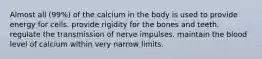 Almost all (99%) of the calcium in the body is used to provide energy for cells. provide rigidity for the bones and teeth. regulate the transmission of nerve impulses. maintain the blood level of calcium within very narrow limits.