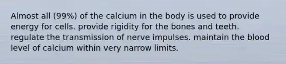 Almost all (99%) of the calcium in the body is used to provide energy for cells. provide rigidity for the bones and teeth. regulate the transmission of nerve impulses. maintain the blood level of calcium within very narrow limits.