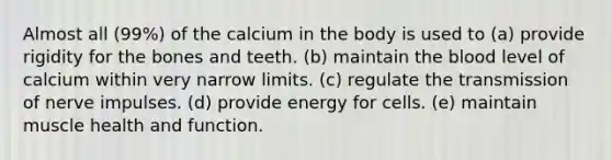 Almost all (99%) of the calcium in the body is used to​ (a) provide rigidity for the bones and teeth. (b) maintain the blood level of calcium within very narrow limits. (c) ​regulate the transmission of nerve impulses. (d) ​provide energy for cells. (e) maintain muscle health and function.