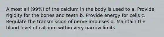 Almost all (99%) of the calcium in the body is used to a. Provide rigidity for the bones and teeth b. Provide energy for cells c. Regulate the transmission of nerve impulses d. Maintain the blood level of calcium within very narrow limits