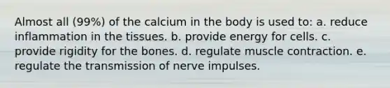 Almost all (99%) of the calcium in the body is used to: a. reduce inflammation in the tissues. b. provide energy for cells. c. provide rigidity for the bones. d. regulate muscle contraction. e. regulate the transmission of nerve impulses.