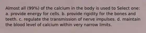 Almost all (99%) of the calcium in the body is used to Select one: a. provide energy for cells. b. provide rigidity for the bones and teeth. c. regulate the transmission of nerve impulses. d. maintain the blood level of calcium within very narrow limits.