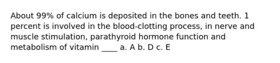 About 99% of calcium is deposited in the bones and teeth. 1 percent is involved in the blood-clotting process, in nerve and muscle stimulation, parathyroid hormone function and metabolism of vitamin ____ a. A b. D c. E