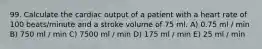 99. Calculate the cardiac output of a patient with a heart rate of 100 beats/minute and a stroke volume of 75 ml. A) 0.75 ml / min B) 750 ml / min C) 7500 ml / min D) 175 ml / min E) 25 ml / min