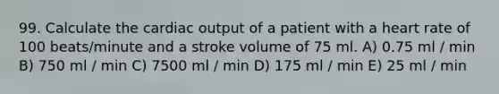 99. Calculate the cardiac output of a patient with a heart rate of 100 beats/minute and a stroke volume of 75 ml. A) 0.75 ml / min B) 750 ml / min C) 7500 ml / min D) 175 ml / min E) 25 ml / min