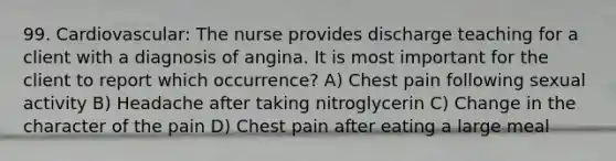 99. Cardiovascular: The nurse provides discharge teaching for a client with a diagnosis of angina. It is most important for the client to report which occurrence? A) Chest pain following sexual activity B) Headache after taking nitroglycerin C) Change in the character of the pain D) Chest pain after eating a large meal