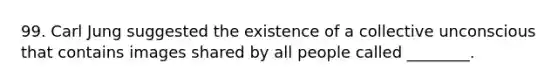 99. Carl Jung suggested the existence of a collective unconscious that contains images shared by all people called ________.