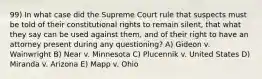 99) In what case did the Supreme Court rule that suspects must be told of their constitutional rights to remain silent, that what they say can be used against them, and of their right to have an attorney present during any questioning? A) Gideon v. Wainwright B) Near v. Minnesota C) Plucennik v. United States D) Miranda v. Arizona E) Mapp v. Ohio