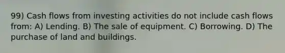 99) Cash flows from investing activities do not include cash flows from: A) Lending. B) The sale of equipment. C) Borrowing. D) The purchase of land and buildings.