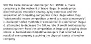 99) The Cellar-Kefauver Antimerger Act (1950): a. made conspiracy in the restraint of trade illegal. b. made price discrimination, exclusive dealing, tying contracts and the acquisition of competing companies' stock illegal when they "substantially lessen competition or tend to create a monopoly". c. declared "unfair methods of competition in commerce" illegal. d. attempted to decrease the failure rate of small businesses by protecting them from the competition of large and growing chain stores. e. banned anticompetitive mergers that occurred as a result of one company acquiring the physical assets of another company