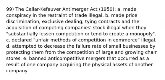 99) The Cellar-Kefauver Antimerger Act (1950): a. made conspiracy in the restraint of trade illegal. b. made price discrimination, exclusive dealing, tying contracts and the acquisition of competing companies' stock illegal when they "substantially lessen competition or tend to create a monopoly". c. declared "unfair methods of competition in commerce" illegal. d. attempted to decrease the failure rate of small businesses by protecting them from the competition of large and growing chain stores. e. banned anticompetitive mergers that occurred as a result of one company acquiring the physical assets of another company