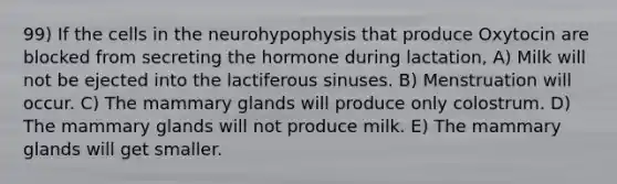 99) If the cells in the neurohypophysis that produce Oxytocin are blocked from secreting the hormone during lactation, A) Milk will not be ejected into the lactiferous sinuses. B) Menstruation will occur. C) The mammary glands will produce only colostrum. D) The mammary glands will not produce milk. E) The mammary glands will get smaller.