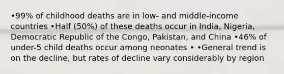 •99% of childhood deaths are in low- and middle-income countries •Half (50%) of these deaths occur in India, Nigeria, Democratic Republic of the Congo, Pakistan, and China •46% of under-5 child deaths occur among neonates • •General trend is on the decline, but rates of decline vary considerably by region