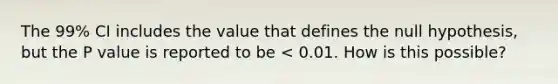 The 99% CI includes the value that defines the null hypothesis, but the P value is reported to be < 0.01. How is this possible?