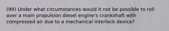 (99) Under what circumstances would it not be possible to roll over a main propulsion diesel engine's crankshaft with compressed air due to a mechanical interlock device?