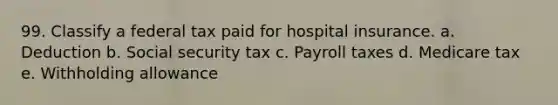 99. Classify a federal tax paid for hospital insurance. a. Deduction b. Social security tax c. Payroll taxes d. Medicare tax e. Withholding allowance