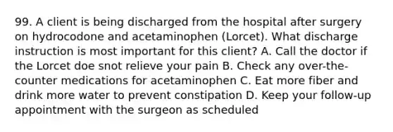 99. A client is being discharged from the hospital after surgery on hydrocodone and acetaminophen (Lorcet). What discharge instruction is most important for this client? A. Call the doctor if the Lorcet doe snot relieve your pain B. Check any over-the-counter medications for acetaminophen C. Eat more fiber and drink more water to prevent constipation D. Keep your follow-up appointment with the surgeon as scheduled