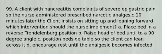 99. A client with pancreatitis complaints of severe epigastric pain so the nurse administered prescribed narcotic analgesic 10 minutes later the Client insists on sitting up and leaning forward which intervention should the nurse implement? a. Place bed in a reverse Trendelenburg position b. Raise head of bed until to a 90 degree angle c. position bedside table so the client can lean across it d. encourage rest until the analgesic becomes infected