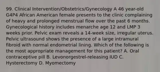 99. Clinical Intervention/Obstetrics/Gynecology A 46 year-old G4P4 African American female presents to the clinic complaining of heavy and prolonged menstrual flow over the past 6 months. Gynecological history includes menarche age 12 and LMP 3 weeks prior. Pelvic exam reveals a 14-week size, irregular uterus. Pelvic ultrasound shows the presence of a large intramural fibroid with normal endometrial lining. Which of the following is the most appropriate management for this patient? A. Oral contraceptive pill B. Levonorgestrel-releasing IUD C. Hysterectomy D. Myomectomy