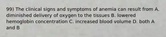 99) The clinical signs and symptoms of anemia can result from A. diminished delivery of oxygen to the tissues B. lowered hemoglobin concentration C. increased blood volume D. both A and B