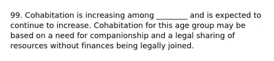 99. Cohabitation is increasing among ________ and is expected to continue to increase. Cohabitation for this age group may be based on a need for companionship and a legal sharing of resources without finances being legally joined.