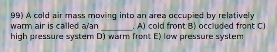 99) A cold air mass moving into an area occupied by relatively warm air is called a/an ________. A) cold front B) occluded front C) high pressure system D) warm front E) low pressure system