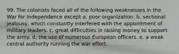 99. The colonists faced all of the following weaknesses in the War for Independence except a. poor organization. b. sectional jealousy, which constantly interfered with the appointment of military leaders. c. great difficulties in raising money to support the army. d. the use of numerous European officers. e. a weak central authority running the war effort.