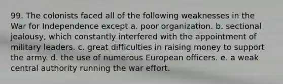 99. The colonists faced all of the following weaknesses in the War for Independence except a. poor organization. b. sectional jealousy, which constantly interfered with the appointment of military leaders. c. great difficulties in raising money to support the army. d. the use of numerous European officers. e. a weak central authority running the war effort.