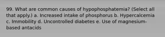 99. What are common causes of hypophosphatemia? (Select all that apply.) a. Increased intake of phosphorus b. Hypercalcemia c. Immobility d. Uncontrolled diabetes e. Use of magnesium-based antacids