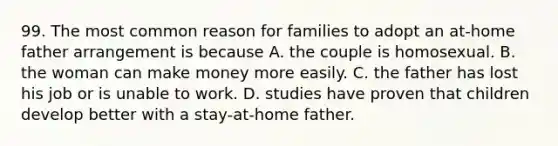 99. The most common reason for families to adopt an at-home father arrangement is because A. the couple is homosexual. B. the woman can make money more easily. C. the father has lost his job or is unable to work. D. studies have proven that children develop better with a stay-at-home father.