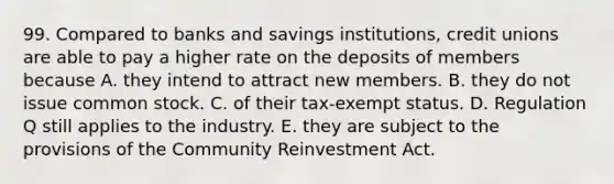 99. Compared to banks and savings institutions, credit unions are able to pay a higher rate on the deposits of members because A. they intend to attract new members. B. they do not issue common stock. C. of their tax-exempt status. D. Regulation Q still applies to the industry. E. they are subject to the provisions of the Community Reinvestment Act.