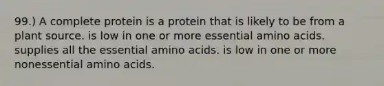 99.) A complete protein is a protein that is likely to be from a plant source. is low in one or more essential amino acids. supplies all the essential amino acids. is low in one or more nonessential amino acids.