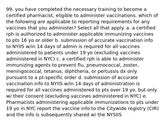 99. you have completed the necessary training to become a certified pharmacist, eligible to administer vaccinations. which of the following are applicable to reporting requirements for any vaccines that you administer? Select all that apply. a. a certified rph is authorized to administer applicable immunizing vaccines to pts 16 yo or older b. submission of accurate vaccination info to NYIIS w/in 14 days of admin is required for all vaccines administered to patients under 19 yo (excluding vaccines administered in NYC) c. a certified rph is able to administer immunizing agents to prevent flu, pneumococcal, zoster, meningococcal, tetanus, diphtheria, or pertussis dx only pursuant to a pt-specific order d. submission of accurate vaccination info to NYIIS w/in 14 days of administration is required for all vaccines administered to pts over 19 yo, but only w/ their consent (excluding vaccines administered in NYC) e. Pharmacists administering applicable immunizations to pts under 19 yo in NYC report the vaccine info to the Citywide registry (CIR) and the info is subsequently shared w/ the NYSIIS