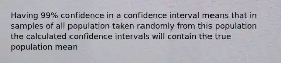 Having 99% confidence in a confidence interval means that in samples of all population taken randomly from this population the calculated confidence intervals will contain the true population mean