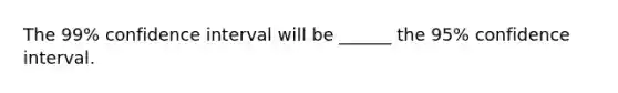 The 99% confidence interval will be ______ the 95% confidence interval.