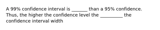 A 99% confidence interval is _______ than a 95% confidence. Thus, the higher the confidence level the __________ the confidence interval width