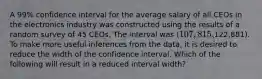 A 99% confidence interval for the average salary of all CEOs in the electronics industry was constructed using the results of a random survey of 45 CEOs. The interval was (107,815,122,881). To make more useful inferences from the data, it is desired to reduce the width of the confidence interval. Which of the following will result in a reduced interval width?