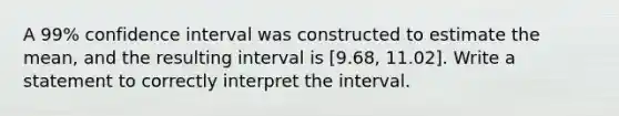 A 99% confidence interval was constructed to estimate the mean, and the resulting interval is [9.68, 11.02]. Write a statement to correctly interpret the interval.