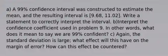 a) A 99% confidence interval was constructed to estimate the mean, and the resulting interval is [9.68, 11.02]. Write a statement to correctly interpret the interval. b)Interpret the confidence coefficient used in problem 9. In other words, what does it mean to say we are 99% confident? c) Again, the standard deviation is large; what effect will this have on the margin of error? How can this effect be countered?