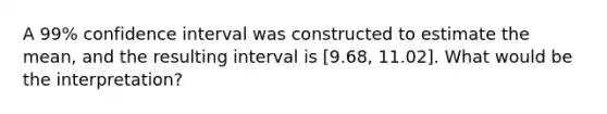 A 99% confidence interval was constructed to estimate the mean, and the resulting interval is [9.68, 11.02]. What would be the interpretation?