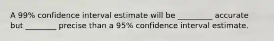 A 99% confidence interval estimate will be _________ accurate but ________ precise than a 95% confidence interval estimate.