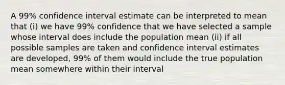 A 99% confidence interval estimate can be interpreted to mean that (i) we have 99% confidence that we have selected a sample whose interval does include the population mean (ii) if all possible samples are taken and confidence interval estimates are developed, 99% of them would include the true population mean somewhere within their interval