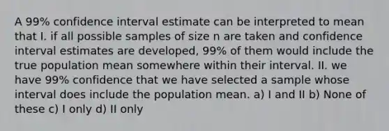 A 99% confidence interval estimate can be interpreted to mean that I. if all possible samples of size n are taken and confidence interval estimates are developed, 99% of them would include the true population mean somewhere within their interval. II. we have 99% confidence that we have selected a sample whose interval does include the population mean. a) I and II b) None of these c) I only d) II only