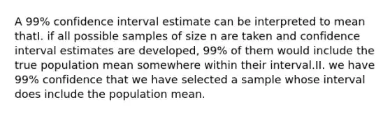 A 99% confidence interval estimate can be interpreted to mean thatI. if all possible samples of size n are taken and confidence interval estimates are developed, 99% of them would include the true population mean somewhere within their interval.II. we have 99% confidence that we have selected a sample whose interval does include the population mean.