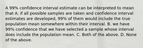 A 99% confidence interval estimate can be interpreted to mean that A. if all possible samples are taken and confidence interval estimates are developed, 99% of them would include the true population mean somewhere within their interval. B. we have 99% confidence that we have selected a sample whose interval does include the population mean. C. Both of the above. D. None of the above.