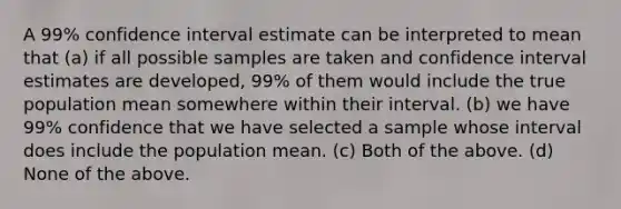 A 99% confidence interval estimate can be interpreted to mean that (a) if all possible samples are taken and confidence interval estimates are developed, 99% of them would include the true population mean somewhere within their interval. (b) we have 99% confidence that we have selected a sample whose interval does include the population mean. (c) Both of the above. (d) None of the above.