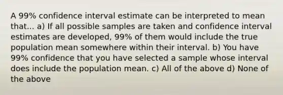 A 99% confidence interval estimate can be interpreted to mean that... a) If all possible samples are taken and confidence interval estimates are developed, 99% of them would include the true population mean somewhere within their interval. b) You have 99% confidence that you have selected a sample whose interval does include the population mean. c) All of the above d) None of the above