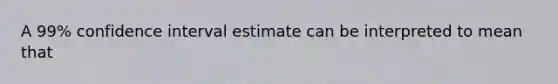 A 99% confidence interval estimate can be interpreted to mean that